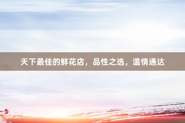 天下最佳的鲜花店,品性之选,温情通达