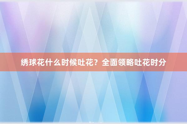 绣球花什么时候吐花？全面领略吐花时分