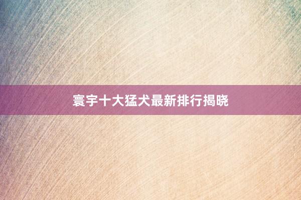 寰宇十大猛犬最新排行揭晓